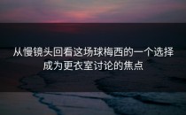 从慢镜头回看这场球梅西的一个选择成为更衣室讨论的焦点