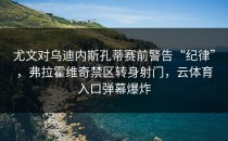 尤文对乌迪内斯孔蒂赛前警告“纪律”，弗拉霍维奇禁区转身射门，云体育入口弹幕爆炸