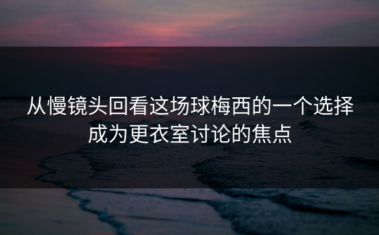从慢镜头回看这场球梅西的一个选择成为更衣室讨论的焦点  第1张