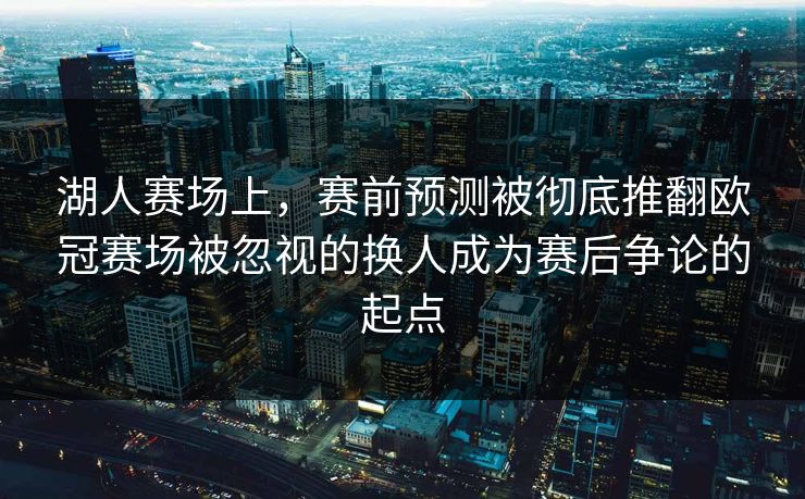 湖人赛场上，赛前预测被彻底推翻欧冠赛场被忽视的换人成为赛后争论的起点  第1张