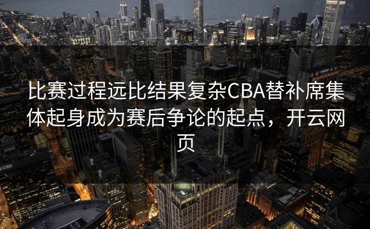 比赛过程远比结果复杂CBA替补席集体起身成为赛后争论的起点，开云网页
