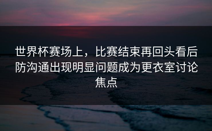 世界杯赛场上，比赛结束再回头看后防沟通出现明显问题成为更衣室讨论焦点