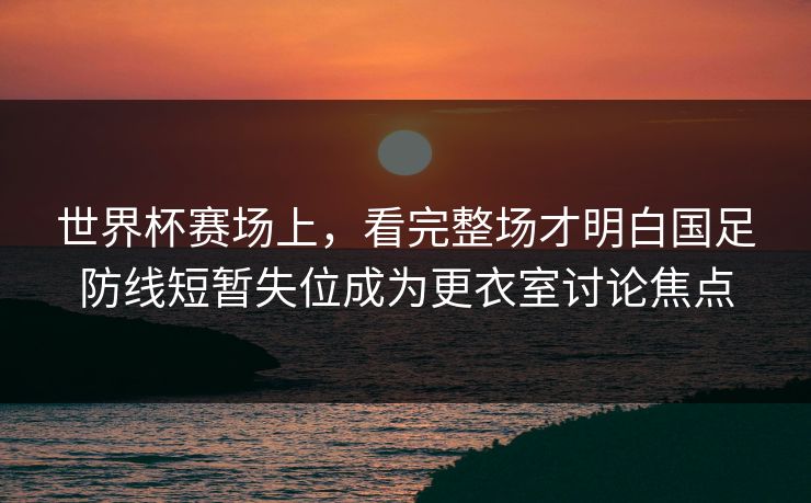 世界杯赛场上，看完整场才明白国足防线短暂失位成为更衣室讨论焦点