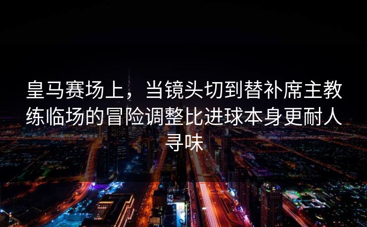 皇马赛场上，当镜头切到替补席主教练临场的冒险调整比进球本身更耐人寻味