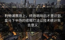 利物浦赛场上，终场哨响后才意识到皇马下半场的收缩打法让技术统计失去意义