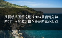 从慢镜头回看这场球NBA最后两分钟的判罚尺度成为球迷争论的真正起点