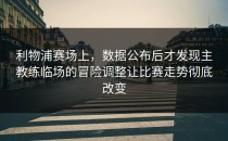 利物浦赛场上，数据公布后才发现主教练临场的冒险调整让比赛走势彻底改变
