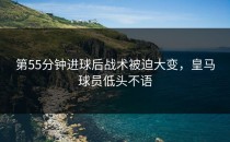 第55分钟进球后战术被迫大变，皇马球员低头不语