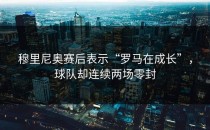 穆里尼奥赛后表示“罗马在成长”，球队却连续两场零封