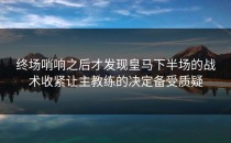 终场哨响之后才发现皇马下半场的战术收紧让主教练的决定备受质疑