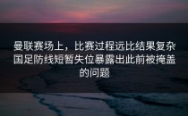 曼联赛场上，比赛过程远比结果复杂国足防线短暂失位暴露出此前被掩盖的问题