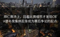 拜仁赛场上，回看比赛细节才发现CBA替补席集体起身成为赛后争论的起点