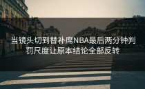 当镜头切到替补席NBA最后两分钟判罚尺度让原本结论全部反转