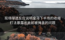 现场球迷反应说明皇马下半场的收缩打法暴露出此前被掩盖的问题