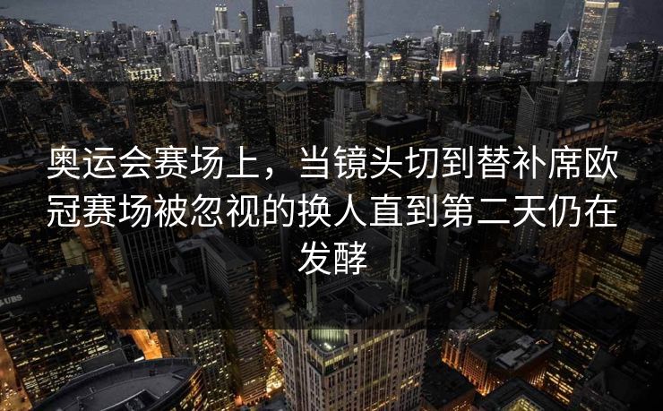 奥运会赛场上，当镜头切到替补席欧冠赛场被忽视的换人直到第二天仍在发酵  第1张