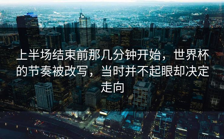 上半场结束前那几分钟开始，世界杯的节奏被改写，当时并不起眼却决定走向  第1张
