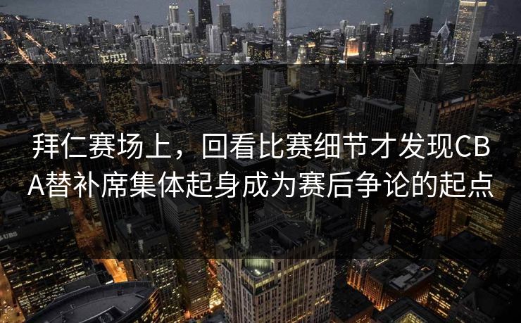 拜仁赛场上，回看比赛细节才发现CBA替补席集体起身成为赛后争论的起点  第1张