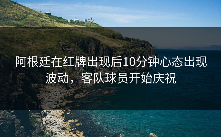 阿根廷在红牌出现后10分钟心态出现波动，客队球员开始庆祝  第1张