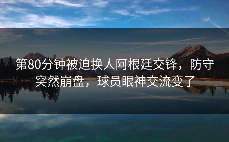 第80分钟被迫换人阿根廷交锋，防守突然崩盘，球员眼神交流变了  第1张