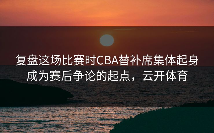 复盘这场比赛时CBA替补席集体起身成为赛后争论的起点，云开体育  第1张