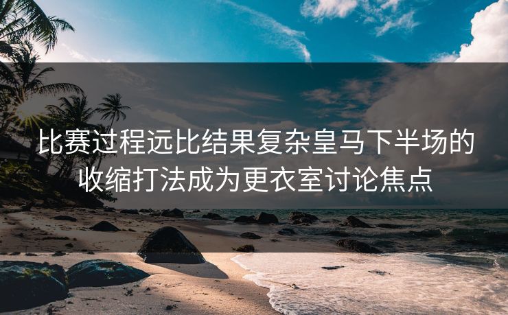 比赛过程远比结果复杂皇马下半场的收缩打法成为更衣室讨论焦点  第1张