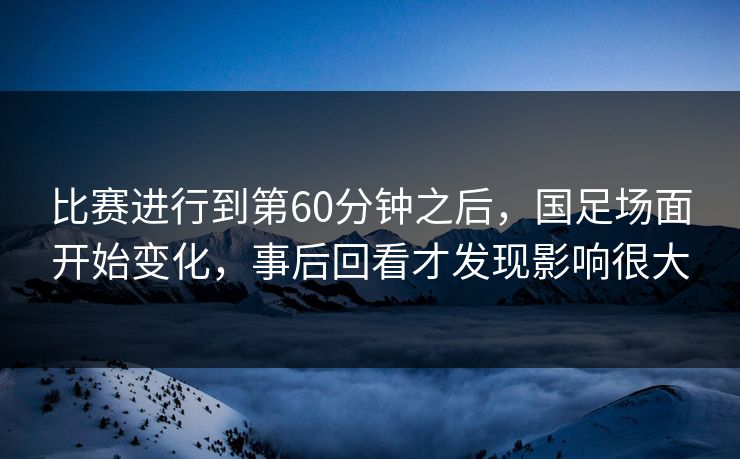 比赛进行到第60分钟之后，国足场面开始变化，事后回看才发现影响很大