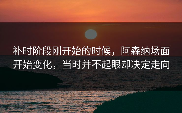 补时阶段刚开始的时候，阿森纳场面开始变化，当时并不起眼却决定走向  第1张