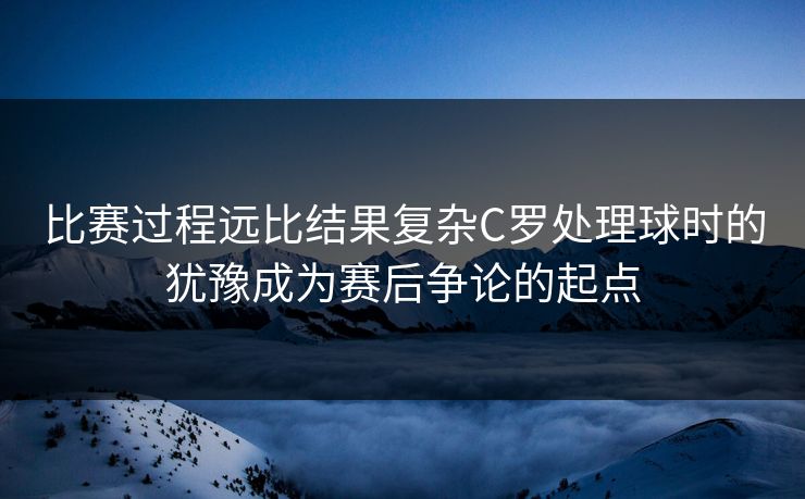比赛过程远比结果复杂C罗处理球时的犹豫成为赛后争论的起点  第1张