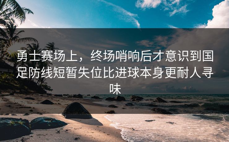 勇士赛场上，终场哨响后才意识到国足防线短暂失位比进球本身更耐人寻味  第1张