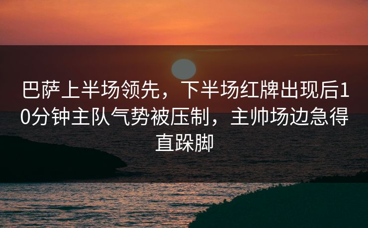 巴萨上半场领先，下半场红牌出现后10分钟主队气势被压制，主帅场边急得直跺脚  第1张