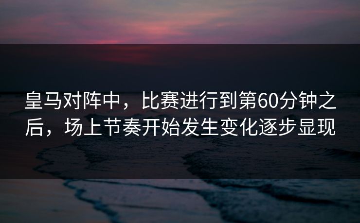 皇马对阵中，比赛进行到第60分钟之后，场上节奏开始发生变化逐步显现  第1张