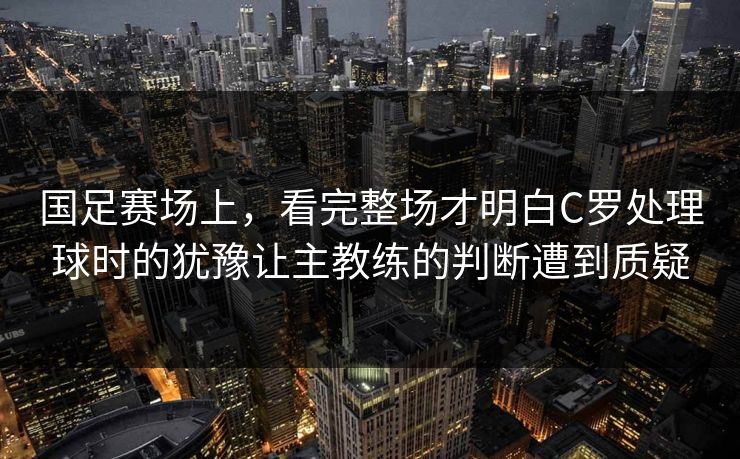 国足赛场上，看完整场才明白C罗处理球时的犹豫让主教练的判断遭到质疑  第1张
