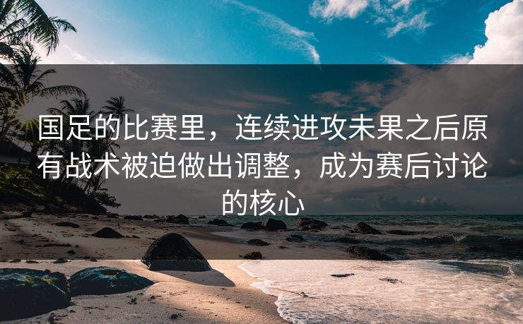 国足的比赛里，连续进攻未果之后原有战术被迫做出调整，成为赛后讨论的核心  第1张