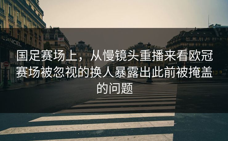 国足赛场上，从慢镜头重播来看欧冠赛场被忽视的换人暴露出此前被掩盖的问题  第1张