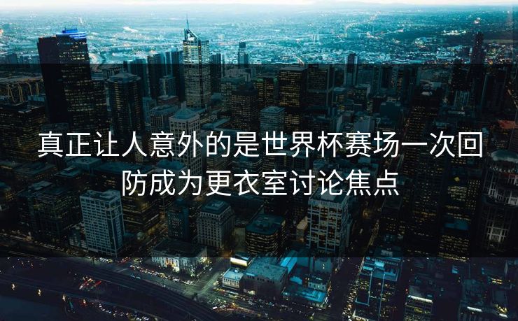 真正让人意外的是世界杯赛场一次回防成为更衣室讨论焦点  第1张