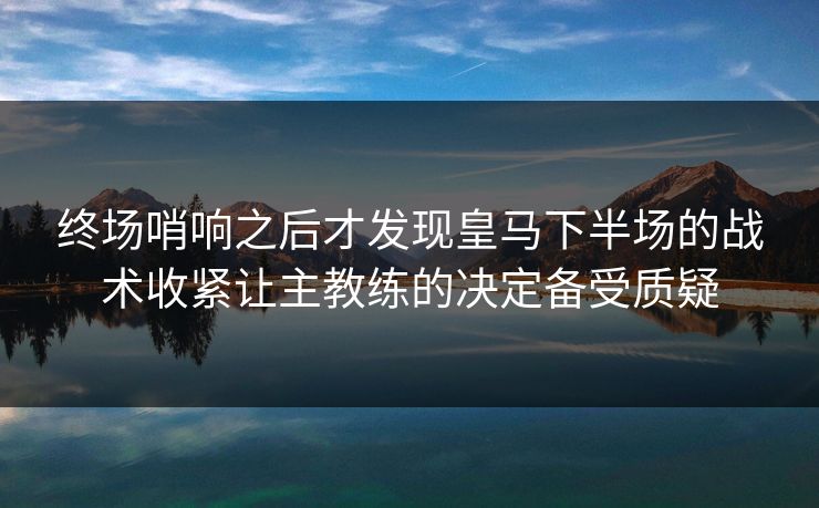 终场哨响之后才发现皇马下半场的战术收紧让主教练的决定备受质疑  第1张