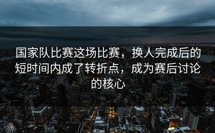 国家队比赛这场比赛，换人完成后的短时间内成了转折点，成为赛后讨论的核心  第1张