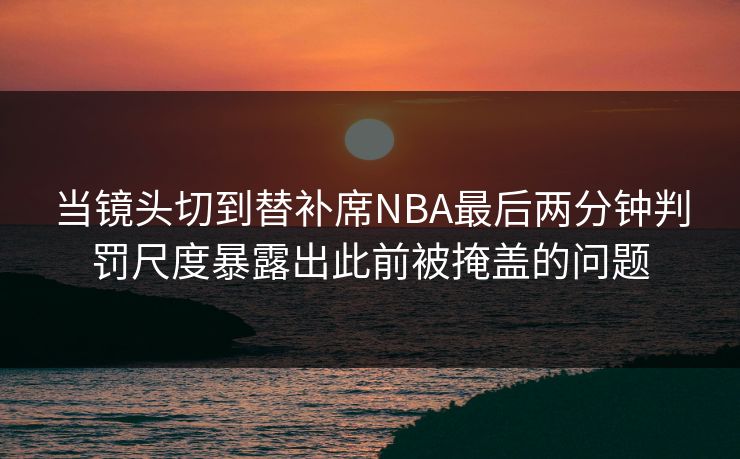 当镜头切到替补席NBA最后两分钟判罚尺度暴露出此前被掩盖的问题  第1张