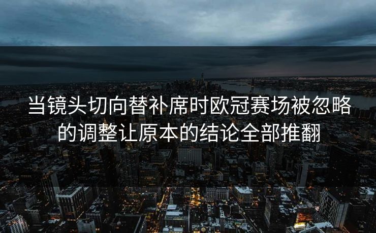 当镜头切向替补席时欧冠赛场被忽略的调整让原本的结论全部推翻  第1张
