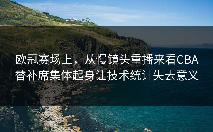 欧冠赛场上，从慢镜头重播来看CBA替补席集体起身让技术统计失去意义  第1张