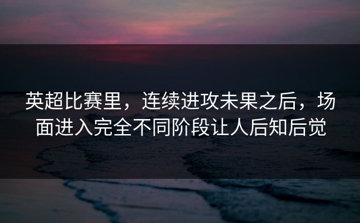英超比赛里，连续进攻未果之后，场面进入完全不同阶段让人后知后觉