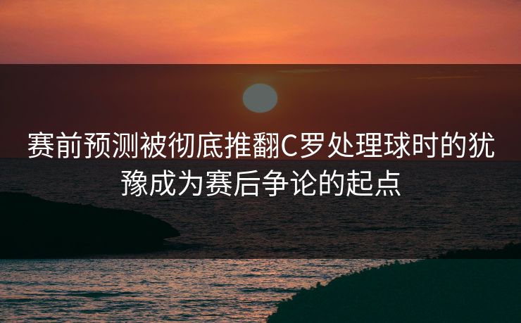 赛前预测被彻底推翻C罗处理球时的犹豫成为赛后争论的起点  第1张