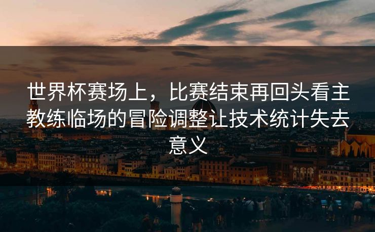 世界杯赛场上，比赛结束再回头看主教练临场的冒险调整让技术统计失去意义  第1张
