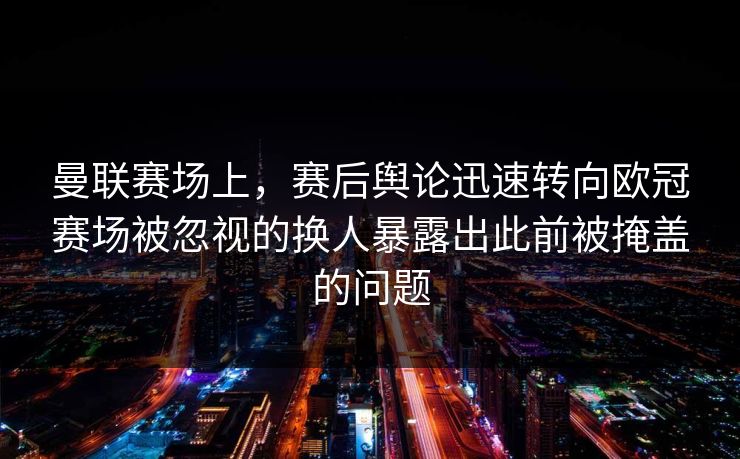 曼联赛场上，赛后舆论迅速转向欧冠赛场被忽视的换人暴露出此前被掩盖的问题  第1张