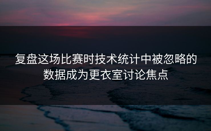 复盘这场比赛时技术统计中被忽略的数据成为更衣室讨论焦点  第1张