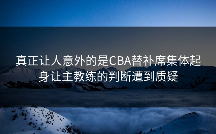 真正让人意外的是CBA替补席集体起身让主教练的判断遭到质疑  第1张